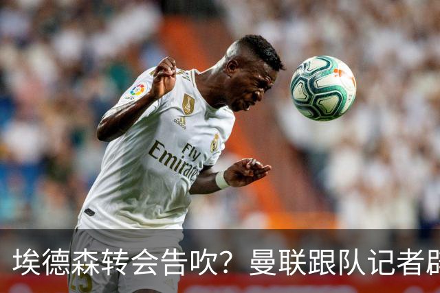 埃德森转会告吹？曼联跟队记者辟谣，红魔询价切尔西中场妖星