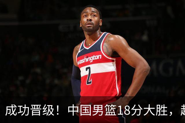 成功晋级！中国男篮18分大胜，赵继伟17+4+6李弘权17+4+4，胡金秋13+6杨瀚森10+5