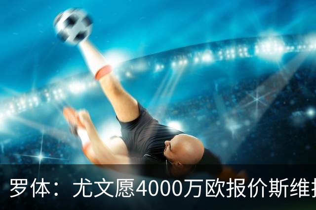 罗体：尤文愿4000万欧报价斯维拉尔，但被罗马6000万欧要价劝退